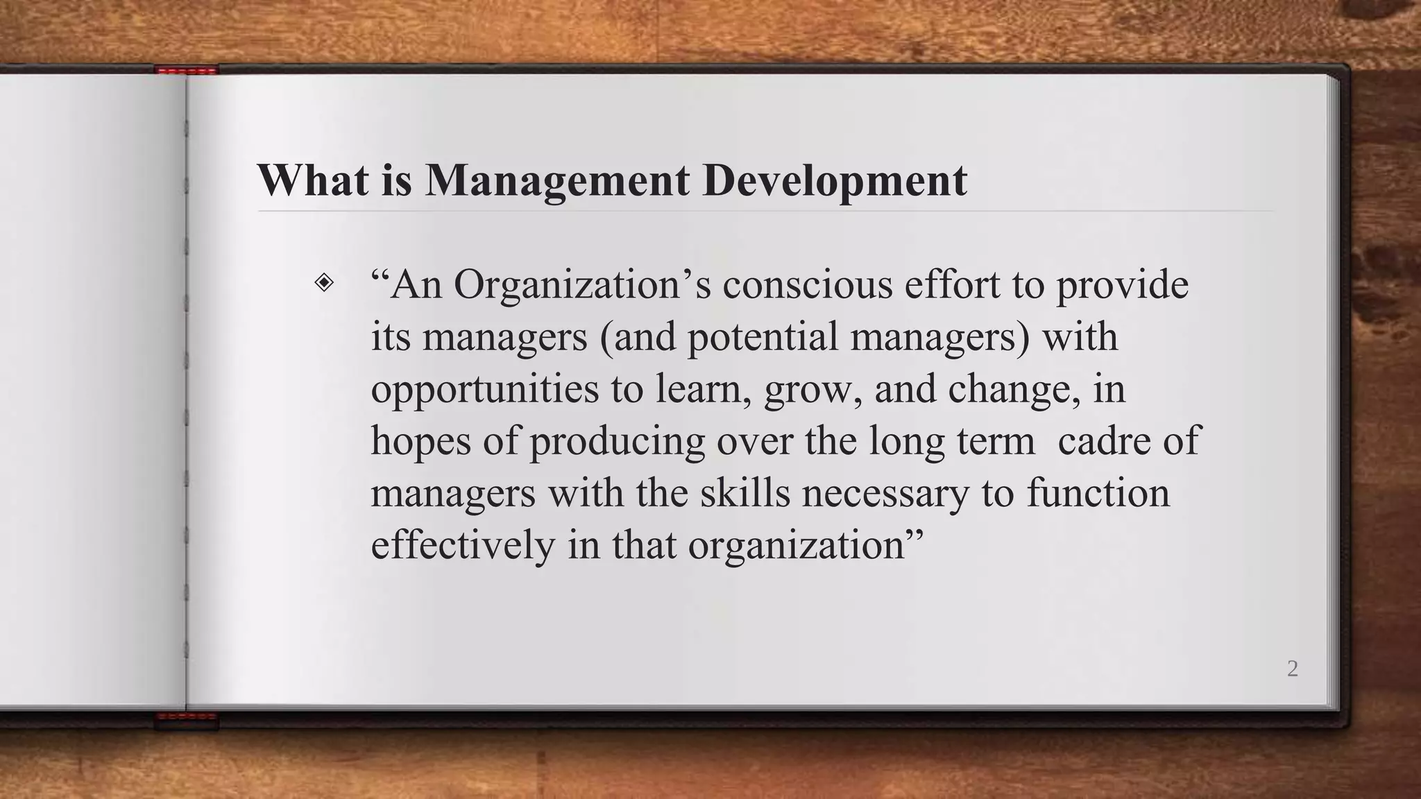 What is Management Development
2
◈ “An Organization’s conscious effort to provide
its managers (and potential managers) with
opportunities to learn, grow, and change, in
hopes of producing over the long term cadre of
managers with the skills necessary to function
effectively in that organization”
 