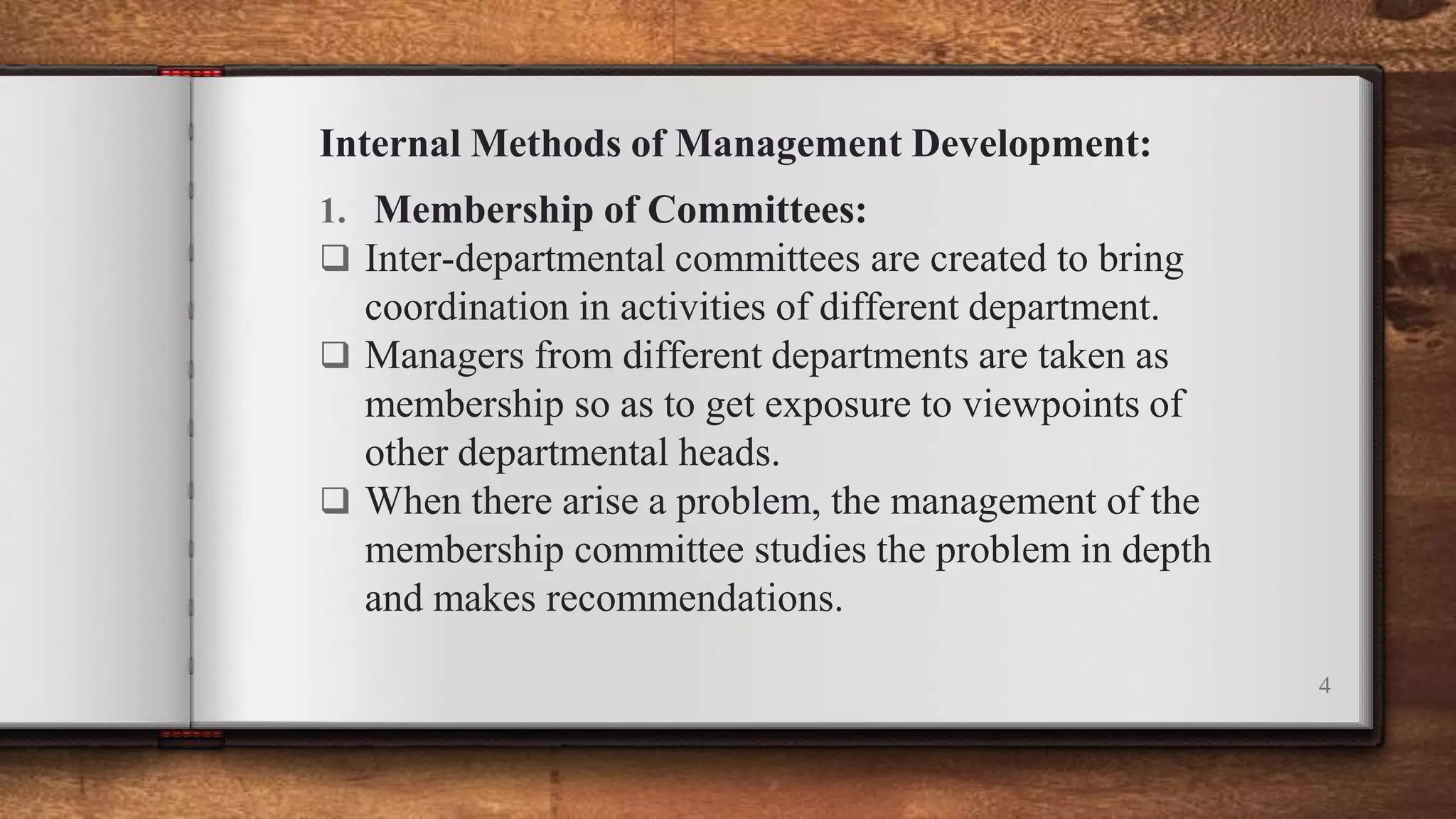 Internal Methods of Management Development:
1. Membership of Committees:
 Inter-departmental committees are created to bring
coordination in activities of different department.
 Managers from different departments are taken as
membership so as to get exposure to viewpoints of
other departmental heads.
 When there arise a problem, the management of the
membership committee studies the problem in depth
and makes recommendations.
4
 