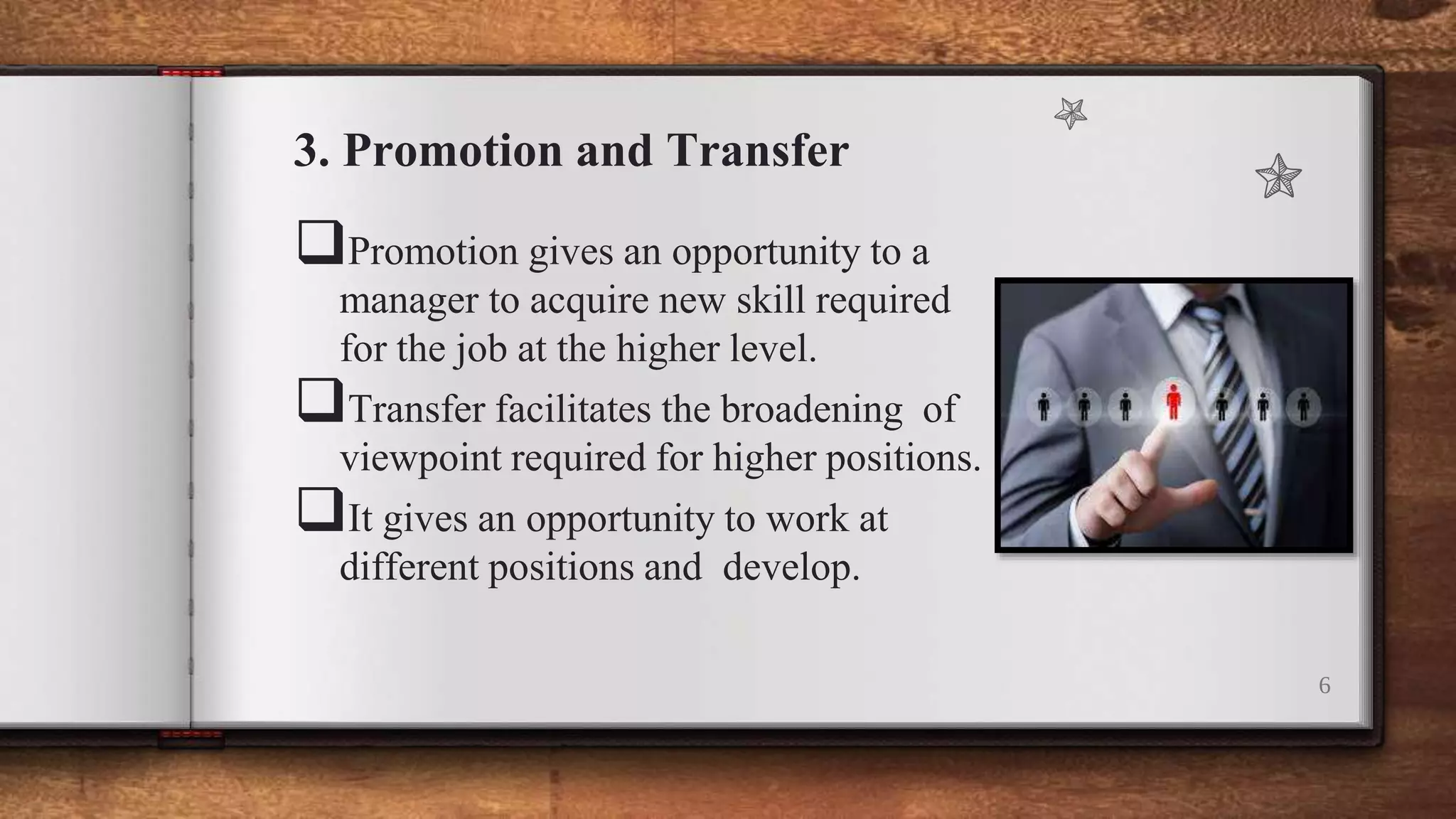 3. Promotion and Transfer
Promotion gives an opportunity to a
manager to acquire new skill required
for the job at the higher level.
Transfer facilitates the broadening of
viewpoint required for higher positions.
It gives an opportunity to work at
different positions and develop.
6
 