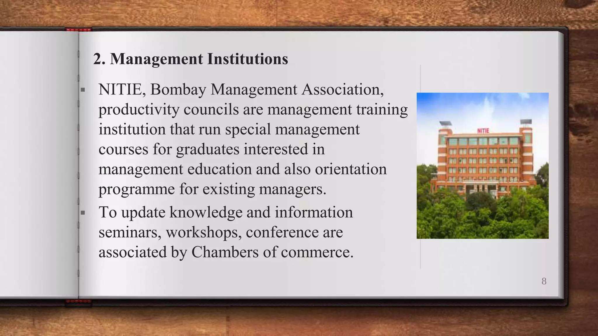  NITIE, Bombay Management Association,
productivity councils are management training
institution that run special management
courses for graduates interested in
management education and also orientation
programme for existing managers.
 To update knowledge and information
seminars, workshops, conference are
associated by Chambers of commerce.
8
2. Management Institutions
 