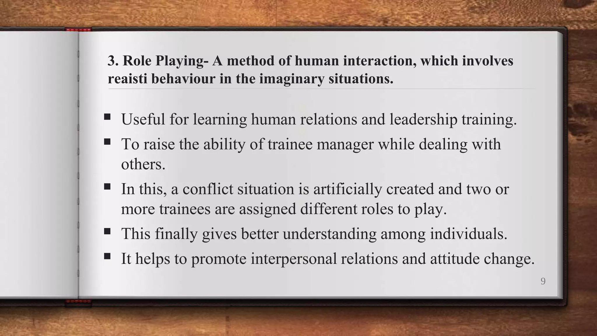 3. Role Playing- A method of human interaction, which involves
reaisti behaviour in the imaginary situations.
 Useful for learning human relations and leadership training.
 To raise the ability of trainee manager while dealing with
others.
 In this, a conflict situation is artificially created and two or
more trainees are assigned different roles to play.
 This finally gives better understanding among individuals.
 It helps to promote interpersonal relations and attitude change.
9
 