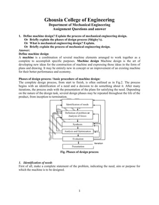 1
Ghousia College of Engineering
Department of Mechanical Engineering
Assignment Questions and answer
1. Define machine design? Explain the process of mechanical engineering design.
Or Briefly explain the phases of design process (Shigley's).
Or What is mechanical engineering design? Explain.
Or Briefly explain the process of mechanical engineering design.
Answer:
Define machine design
A machine is a combination of several machine elements arranged to work together as a
complete to accomplish specific purposes. Machine design Machine design is the art of
developing new ideas for the construction of machine and expressing those ideas in the form of
plans and drawing. It may be entirely new in concept or an improvement of an existing machine
for their better performance and economy.
Phases of design process / basic procedure of machine design:
The complete design process, from start to finish, is often outlined as in Fig.2. The process
begins with an identification of a need and a decision to do something about it. After many
iterations, the process ends with the presentation of the plans for satisfying the need. Depending
on the nature of the design task, several design phases may be repeated throughout the life of the
product, from inception to termination.
Fig. Phases of design process
1. Identification of needs
First of all, make a complete statement of the problem, indicating the need, aim or purpose for
which the machine is to be designed.
 