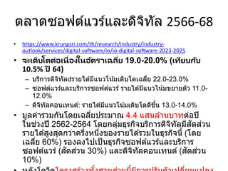 ตลาดซอฟต์แวร์และดิจิทัล 2566-68
• https://www.krungsri.com/th/research/industry/industry-
outlook/services/digital-software/io/io-digital-software-2023-2025
• จะเติบโตต่อเนื่องในอัตราเฉลี่ย 19.0-20.0% (เทียบกับ
10.5% ปี 64)
– บริการดิจิทัล รายได ้มีแนวโน้มเติบโตเฉลี่ย 22.0-23.0%
– ซอฟต์แวร์และบริการซอฟต์แวร์ รายได ้มีแนวโน้มขยายตัว 11.0-
12.0%
– ดิจิทัลคอนเทนต์: รายได ้มีแนวโน้มเติบโตดีขึ้น 13.0-14.0%
• มูลค่ารวมกันโดยเฉลี่ยประมาณ 4.4 แสนล ้านบาทต่อปี
ในช่วงปี 2562-2564 โดยกลุ่มธุรกิจบริการดิจิทัลมีสัดส่วน
รายได ้สูงสุดกว่าครึ่งหนึ่งของรายได ้รวมในธุรกิจนี้ (โดย
เฉลี่ย 60%) รองลงไปเป็นธุรกิจซอฟต์แวร์และบริการ
ซอฟต์แวร์ (สัดส่วน 30%) และดิจิทัลคอนเทนต์ (สัดส่วน
10%)
 