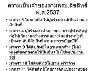 ความเป็นเจ ้าของตามพรบ.ลิขสิทธิ์
พ.ศ.2537
• มาตรา 8 โดยย่อคือ ให ้ผู้สร ้างสรรค์เป็นเจ ้าของ
ลิขสิทธิ์
• มาตรา 4 ผู้สร ้างสรรค์ หมายความว่าผู้ทาหรือผู้
ก่อให ้เกิดงานสร ้างสรรค์อย่างใดอย่างหนึ่งที่
เป็นงานอันมีลิขสิทธิ์ตามพระราชบัญญัตินี้
• มาตรา 9 ได้ลิขสิทธิ์ในฐานะลูกจ้าง (ไม่มี
หนังสือตกลงกันไว้เป็ นอื่น+ไม่ใช่หน่วยงาน
รัฐ)
• มาตรา 10 ได้ลิขสิทธิ์ในฐานะผู้ว่าจ้าง
• มาตรา 11 ได ้ลิขสิทธิ์โดยการดัดแปลงงานของ
 
