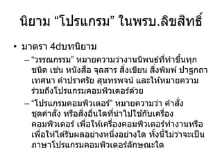 นิยาม “โปรแกรม” ในพรบ.ลิขสิทธิ์
• มาตรา 4 บทนิยาม
– “วรรณกรรม” หมายความว่างานนิพนธ์ที่ทาขึ้นทุก
ชนิด เช่น หนังสือ จุลสาร สิ่งเขียน สิ่งพิมพ์ ปาฐกถา
เทศนา คาปราศรัย สุนทรพจน์ และให ้หมายความ
ร่วมถึงโปรแกรมคอมพิวเตอร์ด ้วย
– “โปรแกรมคอมพิวเตอร์” หมายความว่า คาสั่ง
ชุดคาสั่ง หรือสิ่งอื่นใดที่นาไปใช ้กับเครื่อง
คอมพิวเตอร์ เพื่อให ้เครื่องคอมพิวเตอร์ทางานหรือ
เพื่อให ้ได ้รับผลอย่างหนึ่งอย่างใด ทั้งนี้ไม่ว่าจะเป็น
ภาษาโปรแกรมคอมพิวเตอร์ลักษณะใด
 