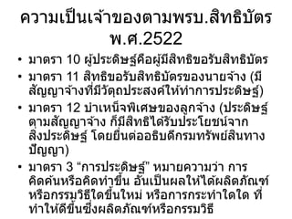 ความเป็นเจ ้าของตามพรบ.สิทธิบัตร
พ.ศ.2522
• มาตรา 10 ผู้ประดิษฐ์คือผู้มีสิทธิขอรับสิทธิบัตร
• มาตรา 11 สิทธิขอรับสิทธิบัตรของนายจ ้าง (มี
สัญญาจ ้างที่มีวัตุถประสงค์ให ้ทาการประดิษฐ์)
• มาตรา 12 บาเหน็จพิเศษของลูกจ ้าง (ประดิษฐ์
ตามสัญญาจ ้าง ก็มีสิทธิได ้รับประโยชน์จาก
สิ่งประดิษฐ์ โดยยื่นต่ออธิบดีกรมทรัพย์สินทาง
ปัญญา)
• มาตรา 3 “การประดิษฐ์” หมายความว่า การ
คิดค ้นหรือคิดทาขึ้น อันเป็นผลให ้ได ้ผลิตภัณฑ์
หรือกรรมวิธีใดขึ้นใหม่ หรือการกระทาใดใด ที่
ทาให ้ดีขึ้นซึ่งผลิตภัณฑ์หรือกรรมวิธี
 