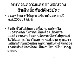 ทบทวนความแตกต่างระหว่าง
ลิขสิทธิ์ กับ สิทธิบัตร
• ดร.สุทธิพล ทวีชัยการ อธิบายในบรรยายปี
พ.ศ.2553 ไว ้ดังนี้
• ลิขสิทธิ์ไม่ได ้คุ้มครองเรื่องความคิดหรือ
แนวความคิด ไม่ว่าจะเป็นพล็อตเรื่องหรือ
แนวคิดจากงานอื่นมา หรือภาพที่เราไปดูมาแต่
ไม่ได ้ลอก แล ้วมาจินตนาการแล ้ววาด ภาพอาจ
เหมือนกันโดยบังเอิญ กฎหมายลิขสิทธิ์คุ้มครอง
ต่างกับสิทธิบัตรที่ต ้องเป็นงานใหม่ ที่ไม่ปรากฏ
มาก่อน
 