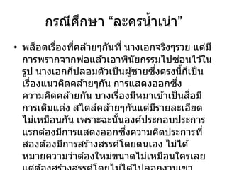 กรณีศึกษา “ละครน้าเน่า”
• พล็อตเรื่องที่คล ้ายๆกันที่ นางเอกจริงๆรวย แต่มี
การพรากจากพ่อแล ้วเอาพินัยกรรมไปซ่อนไว ้ใน
รูป นางเอกก็ปลอมตัวเป็นผู้ชายซึ่งตรงนี้ก็เป็น
เรื่องแนวคิดคล ้ายๆกัน การแสดงออกซึ่ง
ความคิดคล ้ายกัน บางเรื่องมีหมาเข ้าเป็นสื่อมี
การเติมแต่ง สไตล์คล ้ายๆกันแต่มีรายละเอียด
ไม่เหมือนกัน เพราะฉะนั้นองค์ประกอบประการ
แรกต ้องมีการแสดงออกซึ่งความคิดประการที่
สองต ้องมีการสร ้างสรรค์โดยตนเอง ไม่ได ้
หมายความว่าต ้องใหม่ขนาดไม่เหมือนใครเลย
 