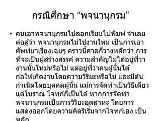 กรณีศึกษา “พจนานุกรม”
• คนเอาพจนานุกรมไปลอกเรียนไปพิมพ์ จาเลย
ต่อสู้ว่า พจนานุกรมไม่ใช่งานใหม่ เป็นการเอา
ศัพท์มาเรียงเฉยๆ คราวนี้ศาลก็วางหลักว่า การ
ที่จะเป็นผู้สร ้างสรรค์ ความสาคัญไม่ได ้อยู่ที่ว่า
งานนั้นใหม่หรือไม่ แต่อยู่ที่ว่าคนผู้นั้นได ้
ก่อให ้เกิดงานโดยความวิริยะหรือไม่ และมีต ้น
กาเนิดโดยบุคคลผู้นั้น แม ้การจัดทาเป็นวิธีเดียว
แต่โบราณ โจทก์ก็เป็นได ้หากการจัดทา
พจนานุกรมเป็นการวิริยะอุตสาหะ โดยการ
แสดงออกโดยความคิดริเริ่มจากโจทก์เอง เป็น
 
