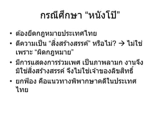 กรณีศึกษา “หนังโป๊ ”
• ต ้องยึดกฎหมายประเทศไทย
• ตีความเป็น “สิ่งสร ้างสรรค์” หรือไม่?  ไม่ใช่
เพราะ “ผิดกฎหมาย”
• มีการแสดงการร่วมเพศ เป็นภาพลามก งานจึง
มิใช่สิ่งสร ้างสรรค์ จึงไม่ใช่เจ ้าของลิขสิทธิ์
• ยกฟ้อง คือแนวทางพิพากษาคดีในประเทศ
ไทย
 