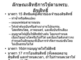 ลักษณะสิทธิการใช ้ตามพรบ.
ลิขสิทธิ์
• มาตรา 15 สิทธิแต่ผู้เดียวของเจ ้าของลิขสิทธิ์
– ทาซ้าหรือดัดแปลง
– เผยแพร่ต่อสาธารณชน
– ให ้เช่าต ้นฉบับหรือสาเนางานโปรแกรม,
โสตทัศนวัสดุ, ภาพยนตร์, และสิ่งบันทึกเสียง
– อนุญาตให ้ผู้อื่นใช ้สิทธิข ้างต ้น โดยจะกาหนด
เงื่อนไขอย่างใดหรือไม่ก็ได ้แต่เงื่อนไขดังกล่าวจะ
กาหนดในลักษณะที่เป็นการจากัดการแข่งขันโดย
ไม่เป็นธรรมไม่ได ้
• มาตรา 16 การอนุญาตให ้ใช ้สิทธิ
• มาตรา 17 การโอนลิขสิทธิ์ (ทั้งตลอดอายุ
ลิขสิทธิ์ และกาหนดเวลา, ถ ้าไม่กาหนดเวลาให ้
 