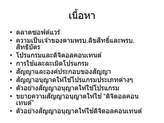 เนื้อหา
• ตลาดซอฟต์แวร์
• ความเป็นเจ ้าของตามพรบ.ลิขสิทธิ์และพรบ.
สิทธิบัตร
• โปรแกรมและดิจิตอลคอนเทนต์
• การใช ้และละเมิดโปรแกรม
• สัญญาและองค์ประกอบของสัญญา
• สัญญาอนุญาตให ้ใช ้โปรแกรมประเภทต่างๆ
• ตัวอย่างสัญญาอนุญาตให ้ใช ้โปรแกรม
• ขยายความสัญญาอนุญาตให ้ใช ้“ดิจิตอลคอน
เทนต์”
• ตัวอย่างสัญญาอนุญาตให ้ใช ้ดิจิตอลคอนเทนต์
 