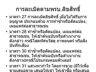 การละเมิดตามพรบ.ลิขสิทธิ์
• มาตรา 27 การละเมิดลิขสิทธิ์ เมื่อไม่ได ้รับการ
อนุญาต ประกอบด ้วย การทาซ้าหรือดัดแปลง,
เผยแพร่ต่อสาธารณชน
• มาตรา 28 ทาซ้าหรือดัดแปลง, เผยแพร่ต่อ
สาธารณชน, ให ้เช่าต ้นฉบับหรือสาเนางาน
ดังกล่าว กรณีโสตทัศนวัสดุ ภาพยนตร์ หรือสิ่ง
บันทึกเสียง
• มาตรา 30 ทาซ้าหรือดัดแปลง, เผยแพร่ต่อ
สาธารณชน, ให ้เช่าต ้นฉบับหรือสาเนางาน
ดังกล่าว กรณีโปรแกรมคอมพิวเตอร์
• มาตรา 31 แสวงหากาไร โดยการขาย (มีไว ้เพื่อ
ขายเสนอขาย เสนอให ้เช่า ให ้เช่าซื้อ หรือเสนอ
 