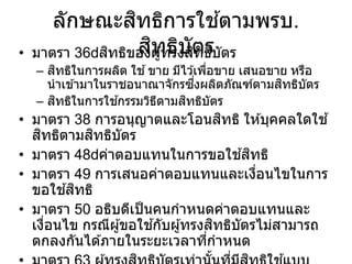 ลักษณะสิทธิการใช ้ตามพรบ.
สิทธิบัตร
• มาตรา 36 สิทธิของผู้ทรงสิทธิบัตร
– สิทธิในการผลิต ใช ้ขาย มีไว ้เพื่อขาย เสนอขาย หรือ
นาเข ้ามาในราชอนาณาจักรซึ่งผลิตภัณฑ์ตามสิทธิบัตร
– สิทธิในการใช ้กรรมวิธีตามสิทธิบัตร
• มาตรา 38 การอนุญาตและโอนสิทธิ ให ้บุคคลใดใช ้
สิทธิตามสิทธิบัตร
• มาตรา 48 ค่าตอบแทนในการขอใช ้สิทธิ
• มาตรา 49 การเสนอค่าตอบแทนและเงื่อนไขในการ
ขอใช ้สิทธิ
• มาตรา 50 อธิบดีเป็นคนกาหนดค่าตอบแทนและ
เงื่อนไข กรณีผู้ขอใช ้กับผู้ทรงสิทธิบัตรไม่สามารถ
ตกลงกันได ้ภายในระยะเวลาที่กาหนด
 