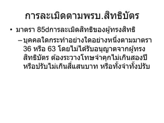 การละเมิดตามพรบ.สิทธิบัตร
• มาตรา 85 การละเมิดสิทธิของผู้ทรงสิทธิ
–บุคคลใดกระทาอย่างใดอย่างหนึ่งตามมาตรา
36 หรือ 63 โดยไม่ได ้รับอนุญาตจากผู้ทรง
สิทธิบัตร ต ้องระวางโทษจาคุกไม่เกินสองปี
หรือปรับไม่เกินสี่แสนบาท หรือทั้งจาทั้งปรับ
 