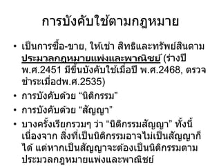 การบังคับใช ้ตามกฎหมาย
• เป็นการซื้อ-ขาย, ให ้เช่า สิทธิและทรัพย์สินตาม
ประมวลกฎหมายแพ่งและพาณิชย์(ร่างปี
พ.ศ.2451 มีขึ้นบังคับใช ้เมื่อปี พ.ศ.2468, ตรวจ
ชาระเมื่อ พ.ศ.2535)
• การบังคับด ้วย “นิติกรรม”
• การบังคับด ้วย “สัญญา”
• บางครั้งเรียกรวมๆ ว่า “นิติกรรมสัญญา” ทั้งนี้
เนื่องจาก สิ่งที่เป็นนิติกรรมอาจไม่เป็นสัญญาก็
ได ้แต่หากเป็นสัญญาจะต ้องเป็นนิติกรรมตาม
ประมวลกฎหมายแพ่งและพาณิชย์
 