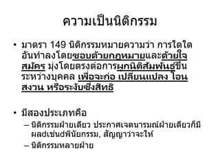 ความเป็นนิติกรรม
• มาตรา 149 นิติกรรมหมายความว่า การใดใด
อันทาลงโดยชอบด้วยกฎหมายและด้วยใจ
สมัคร มุ่งโดยตรงต่อการผูกนิติสัมพันธ ์ขึ้น
ระหว่างบุคคล เพื่อจะก่อ เปลี่ยนแปลง โอน
สงวน หรือระงับซึ่งสิทธิ
• มีสองประเภทคือ
– นิติกรรมฝ่ ายเดียว ประกาศเจตนารมณ์ฝ่ ายเดียวก็มี
ผล เช่น พินัยกรรม, สัญญาว่าจะให ้
– นิติกรรมหลายฝ่ าย
 