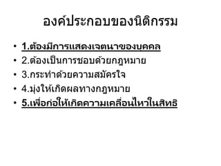 องค์ประกอบของนิติกรรม
• 1.ต้องมีการแสดงเจตนาของบุคคล
• 2.ต ้องเป็นการชอบด ้วยกฎหมาย
• 3.กระทาด ้วยความสมัครใจ
• 4.มุ่งให ้เกิดผลทางกฎหมาย
• 5.เพื่อก่อให้เกิดความเคลื่อนไหวในสิทธิ
 