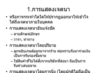 1.การแสดงเจตนา
• หรือการกระทาใดใดให ้ปรากฏออกมาให ้เข ้าใจ
ได ้ถึงเจตนาภายในบุคคล
• การแสดงเจตนาอันแจ ้งชัด
– ลายลักษณ์อักษร
– วาจา, ท่าทาง
• การแสดงเจตนาโดยปริยาย
– ลูกหยิบเกมส์ออกมาจากร ้าน พ่อทราบจึงมาจ่ายเงิน
เป็นการรับรองซื้อขาย
– ใช ้สินค ้าที่ไม่ได ้สั่งจากบริษัทที่ส่งมา ถือเป็นการ
รับคาเสนอขาย
• การแสดงเจตนาโดยการนิ่ง (โดยปกติไม่ถือเป็น
 