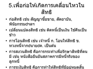 5.เพื่อก่อให ้เกิดการเคลื่อนไหวใน
สิทธิ
• ก่อสิทธิ เช่น สัญญาซื้อขาย, สัตยาบัน,
พินัยกรรม ฯลฯ
• เปลี่ยนแปลงสิทธิ เช่น ติดหนี้เป็นเงิน ใช ้คืนเป็น
ข ้าว
• การโอนสิทธิ เช่น เจ ้าหนี้ ก. โอนให ้สิทธิ ข.
ทวงหนี้จาก นาย ค. เป็นต ้น
• การสงวนสิทธิ คือการกระทาเพื่อรักษาสิทธิที่ตน
มี เช่น หนังสือยืนยันสภาพการมีหนี้จริงของ
ลูกหนี้
• การระงับสิทธิ คือการทาให ้สิทธิที่มีอยู่หมดสิ้น
 
