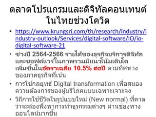 ตลาดโปรแกรมและดิจิทัลคอนเทนต์
ในไทยช่วงโควิด
• https://www.krungsri.com/th/research/industry/i
ndustry-outlook/Services/digital-software/IO/io-
digital-software-21
• ช่วงปี 2564-2566 รายได้ของธุรกิจบริการดิจิทัล
และซอฟต์แวร ์ในภาพรวมมีแนวโน้มเติบโต
เพิ่มขึ้นในอัตราเฉลี่ย 10.5% ต่อปี ตามทิศทาง
ของภาคธุรกิจที่เน้น
• การใช ้กลยุทธ์ Digital transformation เพื่อสนอง
ความต ้องการของผู้บริโภคแบบเฉพาะเจาะจง
• วิถีการใช ้ชีวิตในรูปแบบใหม่ (New normal) ที่คาด
ว่าจะต ้องพึ่งพาการทาธุรกรรมต่างๆ ผ่านช่องทาง
ออนไลน์มากขึ้น
 