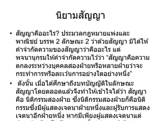 นิยามสัญญา
• สัญญาคืออะไร? ประมวลกฎหมายแพ่งและ
พาณิชย์ บรรพ 2 ลักษณะ 2 ว่าด ้วยสัญญา มิได ้ให ้
คาจากัดความของสัญญาว่าคืออะไร แต่
พจนานุกรมให ้คาจากัดความไว ้ว่า “สัญญาคือความ
ตกลงระหว่างบุคคลสองฝ่ ายหรือหลายฝ่ ายว่าจะ
กระทาการหรือละเว ้นการอย่างใดอย่างหนึ่ง”
• ดังนั้น เมื่อได ้ศึกษาถึงบทบัญญัติในลักษณะ
สัญญาโดยตลอดแล ้วจึงทาให ้เข ้าใจได ้ว่า สัญญา
คือ นิติกรรมสองฝ่ าย ซึ่งนิติกรรมสองฝ่ ายก็คือนิติ
กรรมซึ่งมีผู้แสดงเจตนาฝ่ ายหนึ่งและผู้รับการแสดง
เจตนาอีกฝ่ ายหนึ่ง หากมีเพียงผู้แสดงเจตนาแต่
 