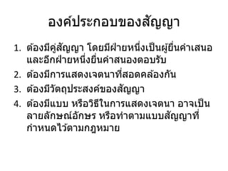 องค์ประกอบของสัญญา
1. ต ้องมีคู่สัญญา โดยมีฝ่ ายหนึ่งเป็นผู้ยื่นคาเสนอ
และอีกฝ่ ายหนึ่งยื่นคาสนองตอบรับ
2. ต ้องมีการแสดงเจตนาที่สอดคล ้องกัน
3. ต ้องมีวัตถุประสงค์ของสัญญา
4. ต ้องมีแบบ หรือวิธีในการแสดงเจตนา อาจเป็น
ลายลักษณ์อักษร หรือทาตามแบบสัญญาที่
กาหนดไว ้ตามกฎหมาย
 