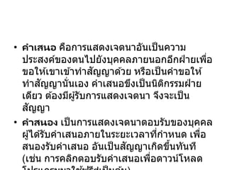 • คาเสนอ คือการแสดงเจตนาอันเป็นความ
ประสงค์ของตนไปยังบุคคลภายนอกอีกฝ่ ายเพื่อ
ขอให ้เขาเข ้าทาสัญญาด ้วย หรือเป็นคาขอให ้
ทาสัญญานั่นเอง คาเสนอขึงเป็นนิติกรรมฝ่ าย
เดียว ต ้องมีผู้รับการแสดงเจตนา จึงจะเป็น
สัญญา
• คาสนอง เป็นการแสดงเจตนาตอบรับของบุคคล
ผู้ได ้รับคาเสนอภายในระยะเวลาที่กาหนด เพื่อ
สนองรับคาเสนอ อันเป็นสัญญาเกิดขึ้นทันที
(เช่น การคลิกตอบรับคาเสนอเพื่อดาวน์โหลด
 