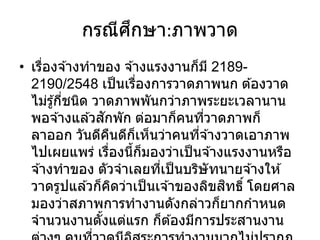 กรณีศึกษา:ภาพวาด
• เรื่องจ ้างทาของ จ ้างแรงงานก็มี 2189-
2190/2548 เป็นเรื่องการวาดภาพนก ต ้องวาด
ไม่รู้กี่ชนิด วาดภาพพันกว่าภาพระยะเวลานาน
พอจ ้างแล ้วสักพัก ต่อมาก็คนที่วาดภาพก็
ลาออก วันดีคืนดีก็เห็นว่าคนที่จ ้างวาดเอาภาพ
ไปเผยแพร่ เรื่องนี้ก็มองว่าเป็นจ ้างแรงงานหรือ
จ ้างทาของ ตัวจาเลยที่เป็นบริษัทนายจ ้างให ้
วาดรูปแล ้วก็คิดว่าเป็นเจ ้าของลิขสิทธิ์ โดยศาล
มองว่าสภาพการทางานดังกล่าวก็ยากกาหนด
จานวนงานตั้งแต่แรก ก็ต ้องมีการประสานงาน
 