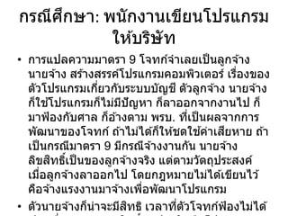 กรณีศึกษา: พนักงานเขียนโปรแกรม
ให ้บริษัท
• การแปลความมาตรา 9 โจทก์จาเลยเป็นลูกจ ้าง
นายจ ้าง สร ้างสรรค์โปรแกรมคอมพิวเตอร์ เรื่องของ
ตัวโปรแกรมเกี่ยวกับระบบบัญชี ตัวลูกจ ้าง นายจ ้าง
ก็ใช ้โปรแกรมก็ไม่มีปัญหา ก็ลาออกจากงานไป ก็
มาฟ้องกับศาล ก็อ ้างตาม พรบ. ที่เป็นผลจากการ
พัฒนาของโจทก์ ถ ้าไม่ได ้ก็ให ้ชดใช ้ค่าเสียหาย ถ ้า
เป็นกรณีมาตรา 9 มีกรณีจ ้างงานกัน นายจ ้าง
ลิขสิทธิ์เป็นของลูกจ ้างจริง แต่ตามวัตถุประสงค์
เมื่อลูกจ ้างลาออกไป โดยกฎหมายไม่ได ้เขียนไว ้
คือจ ้างแรงงานมาจ ้างเพื่อพัฒนาโปรแกรม
• ตัวนายจ ้างก็น่าจะมีสิทธิ เวลาที่ตัวโจทก์ฟ้องไม่ได ้
 