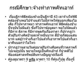 กรณีศึกษา:จ ้างทาภาพคัทเอาท์
• เรื่องฏีกาพิธีคล ้องช ้างเป็นฏีกาปี 43 เขาจ ้างให ้พิธี
คล ้องช ้างพอไปจ ้างแล ้วไม่มีภาพให ้ดูบอกเพียงไอ
เดีย ก็ไปหาภาพมา ทาภาพคัทเอาท์ พิธีคล ้องช ้าง
ปัจจุบันไม่มีแล ้ว ซึ่งก็ไปหาข ้อมูลมา พอไปนัดแล ้ว
ก็มีการ ติภาพ ก็มีการพูดกันเรื่องราคา ก็ปรากฎว่า
ตัวผู้รับจ ้างคิดป้ายละห ้าหมื่นบาท สี่ป้ายก็สองแสน
บาท แต่ผู้ว่าจ ้างก็เอาไปแล ้วก็เอาภาพไปแล ้วก็เอา
มาคืนบอกว่าไม่ไหว
• ปรากฎว่าหลายวันต่อมาผู้รับจ ้างคือคนที่วาดภาพก็
ไปเจอรูปนั้น ขยายใหญ่เป็นคัทเอ๊าท์ ก็นาคดีไป
ฟ้องต่อศาลทรัพย์สินทางปัญญา เรื่องนี้
• ต ้องดูมาตรา 9 หรือ มาตรา 10 ก็ต ้องไปดู เรื่องนี้
 