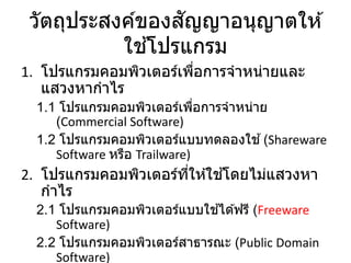 วัตถุประสงค์ของสัญญาอนุญาตให ้
ใช ้โปรแกรม
1. โปรแกรมคอมพิวเตอร์เพื่อการจาหน่ายและ
แสวงหากาไร
1.1 โปรแกรมคอมพิวเตอร์เพื่อการจาหน่าย
(Commercial Software)
1.2 โปรแกรมคอมพิวเตอร์แบบทดลองใช ้(Shareware
Software หรือ Trailware)
2. โปรแกรมคอมพิวเตอร์ที่ให ้ใช ้โดยไม่แสวงหา
กาไร
2.1 โปรแกรมคอมพิวเตอร์แบบใช ้ได ้ฟรี (Freeware
Software)
2.2 โปรแกรมคอมพิวเตอร์สาธารณะ (Public Domain
Software)
 