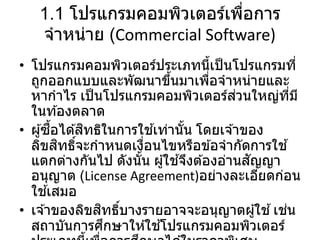 1.1 โปรแกรมคอมพิวเตอร์เพื่อการ
จาหน่าย (Commercial Software)
• โปรแกรมคอมพิวเตอร์ประเภทนี้เป็นโปรแกรมที่
ถูกออกแบบและพัฒนาขึ้นมาเพื่อจาหน่ายและ
หากาไร เป็นโปรแกรมคอมพิวเตอร์ส่วนใหญ่ที่มี
ในท ้องตลาด
• ผู้ซื้อได ้สิทธิในการใช ้เท่านั้น โดยเจ ้าของ
ลิขสิทธิ์จะกาหนดเงื่อนไขหรือข ้อจากัดการใช ้
แตกต่างกันไป ดังนั้น ผู้ใช ้จึงต ้องอ่านสัญญา
อนุญาต (License Agreement)อย่างละเอียดก่อน
ใช ้เสมอ
• เจ ้าของลิขสิทธิ์บางรายอาจจะอนุญาตผู้ใช ้เช่น
สถาบันการศึกษาให ้ใช ้โปรแกรมคอมพิวเตอร์
 