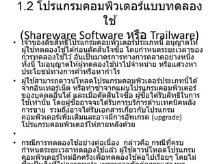 1.2 โปรแกรมคอมพิวเตอร์แบบทดลอง
ใช ้
(Shareware Software หรือ Trailware)
• เจ ้าของลิขสิทธิ์โปรแกรมคอมพิวเตอร์ประเภทนี้ อนุญาตให ้
ผู้ใช ้ทดลองใช ้ได ้ก่อนตัดสินใจซื้อ โดยกาหนดระยะเวลาของ
การทดลองใช ้ไว ้อันเป็นมาตรการทางการตลาดอย่างหนึ่ง
ทั้งนี้ ไม่อนุญาตให ้ผู้ทดลองใช ้นาไปจาหน่าย หรือแสวงหา
ประโยชน์ทางการค ้าหรือหากาไร
• ผู้ใช ้สามารถดาวน์โหลดโปรแกรมคอมพิวเตอร์ประเภทนี้ได ้
จากอินเทอร์เน็ต หรือทาซ้าจากแผ่นโปรแกรมคอมพิวเตอร์
ของบุคคลอื่นได ้และเมื่อตัดสินใจซื้อ ผู้ซื้อได ้รับสิทธิในการ
ใช ้เท่านั้น โดยผู้ซื้ออาจจะได ้รับการบริการด ้านเทคนิคหลัง
การขาย รวมถึงอาจได ้รับเอกสารเกี่ยวกับโปรแกรม
คอมพิวเตอร์เพิ่มเติมและอาจมีการอัพเกรด (upgrade)
โปรแกรมคอมพิวเตอร์ให ้ภายหลังด ้วย
•
• กรณีการทดลองใช ้อย่างต่อเนื่อง กล่าวคือ กรณีที่ครบ
กาหนดระยะเวลาทดลองใช ้แล ้ว ผู้ใช ้ดาวน์โหลดโปรแกรม
คอมพิวเตอร์ใหม่อีกครั้งเพื่อทดลองใช ้ต่อไปเรื่อยๆ โดยไม่
 