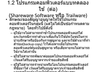 1.2 โปรแกรมคอมพิวเตอร์แบบทดลอง
ใช ้ (ต่อ)
(Shareware Software หรือ Trailware)
• ลักษณะของสัญญาอนุญาตให ้ใช ้โปรแกรม
คอมพิวเตอร์ในกลุ่มนี้ (แต่ไม่ได ้เป็นข ้อกาหนดตาม
กฎหมาย) โดยทั่วไปมีดังนี้
– ผู้ใช ้อาจไม่สามารถทาซ้าโปรแกรมคอมพิวเตอร์ได ้
ยกเว ้นกรณีการทาสาเนาเพื่อเก็บไว ้ใช ้ประโยชน์ในการ
บารุงรักษาหรือป้องกันการสูญหาย และจะใช ้สาเนาที่ทา
สารอง(backup copy) ไว ้ได ้เฉพาะเมื่อโปรแกรม
คอมพิวเตอร์ต ้นฉบับสูญหาย หรือเสียหายจนไม่สามารถ
ใช ้งานได ้เท่านั้น
– ผู้ใช ้ไม่สามารถพัฒนาต่อยอดโปรแกรมคอมพิวเตอร์ได ้
เว ้นแต่ได ้รับอนุญาตจากเจ ้าของลิขสิทธิ์
– ผู้ใช ้ไม่สามารถจาหน่ายหรือโอนโปรแกรมคอมพิวเตอร์
ที่ซื้อมาได ้เว ้นแต่ได ้รับอนุญาตจากเจ ้าของลิขสิทธิ์
 