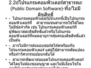 2.2 โปรแกรมคอมพิวเตอร์สาธารณะ
(Public Domain Software)-ทิ้ง/ไม่มี
ลิขสิทธิ์
• - โปรแกรมคอมพิวเตอร์ประเภทนี้เป็นโปรแกรม
คอมพิวเตอร์ที่ สาธารณชนสามารถใช ้ได ้โดย
ไม่มีข ้อจากัด เช่น โปรแกรมคอมพิวเตอร์ที่
ผู้พัฒนาสละลิขสิทธิ์แล ้วหรือโปรแกรม
คอมพิวเตอร์ที่หมดอายุการคุ้มครองลิขสิทธิ์แล ้ว
เป็นต ้น
• - อาจไม่มีการส่งมอบซอร์สโค ้ดพรัอมกับ
โปรแกรมคอมพิวเตอร์ แต่ผู้ใช ้สามารถดัดแปลง
หรือทาวิศวกรรมย ้อนกลับได ้
• - สามารถพัฒนาต่อยอดโปรแกรมคอมพิวเตอร์
ได ้โดยไม่ต ้องขออนุญาต และไม่มีเงื่อนไขใน
 