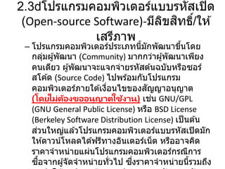 2.3 โปรแกรมคอมพิวเตอร์แบบรหัสเปิด
(Open-source Software)-มีลิขสิทธิ์/ให ้
เสรีภาพ
– โปรแกรมคอมพิวเตอร์ประเภทนี้มักพัฒนาขึ้นโดย
กลุ่มผู้พัฒนา (Community) มากกว่าผู้พัฒนาเพียง
คนเดียว ผู้พัฒนาจะแจกจ่ายรหัสต ้นฉบับหรือซอร์
สโค ้ด (Source Code) ไปพร ้อมกับโปรแกรม
คอมพิวเตอร์ภายใต ้เงื่อนไขของสัญญาอนุญาต
(โดยไม่ต้องขออนุญาตใช้งาน) เช่น GNU/GPL
(GNU General Public License) หรือ BSD License
(Berkeley Software Distribution License) เป็นต ้น
ส่วนใหญ่แล ้วโปรแกรมคอมพิวเตอร์แบบรหัสเปิดมัก
ให ้ดาวน์โหลดได ้ฟรีทางอินเตอร์เน็ต หรืออาจคิด
ราคาจาหน่ายแผ่นโปรแกรมคอมพิวเตอร์กรณีการ
ซื้อจากผู้จัดจาหน่ายทั่วไป ซึ่งราคาจาหน่ายนี้รวมถึง
 