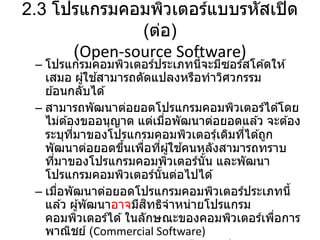 2.3 โปรแกรมคอมพิวเตอร์แบบรหัสเปิด
(ต่อ)
(Open-source Software)
– โปรแกรมคอมพิวเตอร์ประเภทนี้จะมีซอร์สโค ้ดให ้
เสมอ ผู้ใช ้สามารถดัดแปลงหรือทาวิศวกรรม
ย ้อนกลับได ้
– สามารถพัฒนาต่อยอดโปรแกรมคอมพิวเตอร์ได ้โดย
ไม่ต ้องขออนุญาต แต่เมื่อพัฒนาต่อยอดแล ้ว จะต ้อง
ระบุที่มาของโปรแกรมคอมพิวเตอรฺ์เดิมที่ได ้ถูก
พัฒนาต่อยอดขึ้นเพื่อที่ผู้ใช ้คนหลังสามารถทราบ
ที่มาของโปรแกรมคอมพิวเตอร์นั้น และพัฒนา
โปรแกรมคอมพิวเตอร์นั้นต่อไปได ้
– เมื่อพัฒนาต่อยอดโปรแกรมคอมพิวเตอร์ประเภทนี้
แล ้ว ผู้พัฒนาอาจมีสิทธิจาหน่ายโปรแกรม
คอมพิวเตอร์ได ้ในลักษณะของคอมพิวเตอร์เพื่อการ
พาณิชย์ (Commercial Software)
 