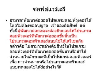 ซอฟต์แวร์เสรี
• สามารถพัฒนาต่อยอดโปรแกรมคอมพิวเตอร์ได ้
โดยไม่ต ้องขออนุญาต เจ ้าของลิขสิทธิ์ แต่
ทั้งนี้ผู้พัฒนาต่อยอดจะต ้องยินยอมให ้โปรแกรม
คอมพิวเตอร์ที่พัฒนาต่อยอดขึ้นนั้นเป็น
โปรแกรมคอมพิวเตอร์แบบใช ้ได ้เสรีเช่นกัน
กล่าวคือ ไม่สามารถอ ้างลิขสิทธิ์ในโปรแกรม
คอมพิวเตอร์ที่พัฒนาต่อยอดขึ้นมาหรือนาไป
จาหน่ายในลักษณะที่เป็นโปรแกรมคอมพิวเตอร์
เพื่อ การจาหน่ายหรือโปรแกรมคอมพิวเตอร์
แบบทดลองใช ้ได ้ อย่างไรก็ดี
 