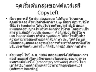 จุดเริ่มต ้นกลุ่มซอฟต์แวร์เสรี
CopyLeft
• เริ่มจากการที่ ริชาร์ด สตอลแมน ได ้พัฒนาโปรแกรม
คอมพิวเตอร์ ตัวแปลคาสั่งภาษา Lisp ขึ้นมา ต่อมาบริษัท
ที่ชื่อว่า Symbolics ได ้ขอใช ้งานตัวแปลคาสั่งนี้ สตอล
แมนตกลงอนุญาตให ้บริษัทดังกล่าวใช ้งาน โดยมอบเป็น
สาธารณสมบัติ (public domain) คือไม่สงวนสิทธิ์ใด ๆ
เลย ในเวลาต่อมา บริษัท Symbolics ได ้แก ้ไขปรับปรุง
ความสามารถของตัวแปลคาสั่งภาษา Lisp ให ้ดีขึ้น แต่
เมื่อสตอลแมนแสดงความต ้องการที่จะเข ้าถึงส่วนที่แก ้ไข
ปรับปรุงเพิ่มเติมเหล่านั้น ก็ได ้รับการปฏิเสธจากบริษัท
• ด ้วยเหตุนี้ ในปี ค.ศ. 1984 สตอลแมนจึงได ้เริ่มแผนการ
ต่อต ้านและกาจัดพฤติกรรมและวัฒนธรรมของการหวง
แหนซอฟต์แวร์ไว ้(proprietary software) เหล่านี้ โดย
เขาได ้เรียกพฤติกรรมเหล่านี้ว่าการกักตุนซอฟต์แวร์
(software hoarding)
 