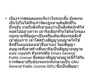 • เนื่องจากสตอลแมนเห็นว่าในระยะสั้น มันคงจะ
เป็นไปไม่ได ้ที่จะกาจัดกฎหมายลิขสิทธิ์ใน
ปัจจุบัน รวมถึงสิ่งที่เขามองว่าเป็นสิ่งผิดปกติให ้
หมดไปอย่างถาวร เขาจึงเลือกที่จะใช ้กลไกของ
กฎหมายที่มีอยู่มาเป็นเครื่องมือเพื่อบรรลุสิ่งที่
เขาต ้องการ เขาได ้สร ้างสัญญาอนุญาตให ้ใช ้
สิทธิ์ในแบบของเขาขึ้นมาเอง โดยสัญญา
อนุญาตที่เขาสร ้างขึ้นมาถือเป็นสัญญาอนุญาต
แบบ copyleft ตัวแรก คือ Emacs General
Public License ซึ่งต่อมาสัญญาอนุญาตนี้ก็ได ้รับ
การพัฒนาปรับปรุงจนกระทั่งกลายเป็น GNU
General Public License (GPL) ซึ่งเป็นสัญญา
 