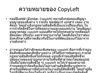 ความหมายของ CopyLeft
• กอปปีเลฟต์ (อังกฤษ: Copyleft) หมายถึงกลุ่มของสัญญา
อนุญาตของสิ่งต่าง ๆ รวมทั้ง ซอฟต์แวร์ เอกสาร เพลง งาน
ศิลปะ โดยอ ้างอิงกฎหมายลิขสิทธิ์เป็นแนวเปรียบเทียบ ใน
การจากัดสิทธิในการคัดลอกงานและเผยแพร่งาน โดยสัญญา
อนุญาตกลุ่ม copyleft มอบเสรีภาพให ้ทุกคนสามารถคัดลอก
ดัดแปลง ปรับปรุง และจาหน่ายงานได ้โดยมีเงื่อนไขว่าต ้อง
ยังคงรักษาเสรีภาพเดียวกันนี้ในงานที่ดัดแปลงแก ้ไขมาจาก
งานดังกล่าว
• อาจจะมองได ้ว่าลักษณะพิเศษของ copyleft คือการที่เจ ้าของ
ลิขสิทธิ์ยอมสละสิทธิบางอย่าง (ที่ได ้รับการคุ้มครอง) ภายใต ้
กฎหมายลิขสิทธิ์แต่ไม่ทั้งหมด แทนที่เจ ้าของลิขสิทธิ์จะ
ปล่อยงานของเขาออกมาภายในพื้นที่สาธารณะโดยสมบูรณ์
(นั่นคือไม่สงวนสิทธิ์ใด ๆ) copyleft จะให ้เจ ้าของสามารถ
กาหนดข ้อจากัดหรือเงื่อนไขทางด ้านลิขสิทธิ์บางประการ
สาหรับผู้ที่ต ้องการมีส่วนร่วมในงานอันมีลิขสิทธิ์นี้ โดยถ ้าผู้นั้น
 