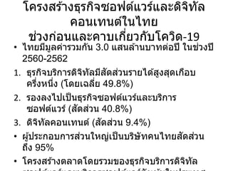 โครงสร ้างธุรกิจซอฟต์แวร์และดิจิทัล
คอนเทนต์ในไทย
ช่วงก่อนและคาบเกี่ยวกับโควิด-19
• ไทยมีมูลค่ารวมกัน 3.0 แสนล ้านบาทต่อปี ในช่วงปี
2560-2562
1. ธุรกิจบริการดิจิทัลมีสัดส่วนรายได ้สูงสุดเกือบ
ครึ่งหนึ่ง (โดยเฉลี่ย 49.8%)
2. รองลงไปเป็นธุรกิจซอฟต์แวร์และบริการ
ซอฟต์แวร์ (สัดส่วน 40.8%)
3. ดิจิทัลคอนเทนต์ (สัดส่วน 9.4%)
• ผู้ประกอบการส่วนใหญ่เป็นบริษัทคนไทยสัดส่วน
ถึง 95%
• โครงสร ้างตลาดโดยรวมของธุรกิจบริการดิจิทัล
 