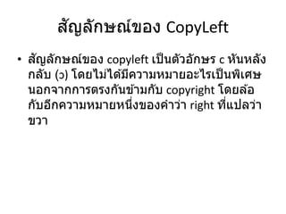 สัญลักษณ์ของ CopyLeft
• สัญลักษณ์ของ copyleft เป็นตัวอักษร c หันหลัง
กลับ (ɔ) โดยไม่ได ้มีความหมายอะไรเป็นพิเศษ
นอกจากการตรงกันข ้ามกับ copyright โดยล ้อ
กับอีกความหมายหนึ่งของคาว่า right ที่แปลว่า
ขวา
 