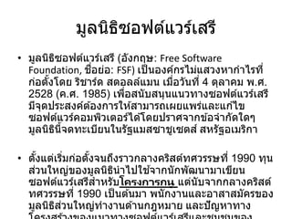 มูลนิธิซอฟต์แวร์เสรี
• มูลนิธิซอฟต์แวร์เสรี (อังกฤษ: Free Software
Foundation, ชื่อย่อ: FSF) เป็นองค์กรไม่แสวงหากาไรที่
ก่อตั้งโดย ริชาร์ด สตอลล์แมน เมื่อวันที่ 4 ตุลาคม พ.ศ.
2528 (ค.ศ. 1985) เพื่อสนับสนุนแนวทางซอฟต์แวร์เสรี
มีจุดประสงค์ต ้องการให ้สามารถเผยแพร่และแก ้ไข
ซอฟต์แวร์คอมพิวเตอร์ได ้โดยปราศจากข ้อจากัดใดๆ
มูลนิธินี้จดทะเบียนในรัฐแมสซาชูเซตส์ สหรัฐอเมริกา
• ตั้งแต่เริ่มก่อตั้งจนถึงราวกลางคริสต์ทศวรรษที่ 1990 ทุน
ส่วนใหญ่ของมูลนิธินาไปใช ้จากนักพัฒนามาเขียน
ซอฟต์แวร์เสรีสาหรับโครงการกนู แต่นับจากกลางคริสต์
ทศวรรษที่ 1990 เป็นต ้นมา พนักงานและอาสาสมัครของ
มูลนิธิส่วนใหญ่ทางานด ้านกฎหมาย และปัญหาทาง
 