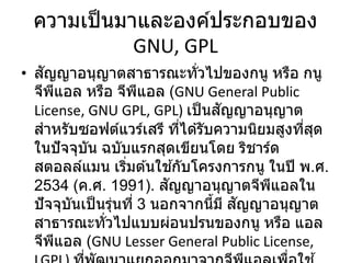 ความเป็นมาและองค์ประกอบของ
GNU, GPL
• สัญญาอนุญาตสาธารณะทั่วไปของกนู หรือ กนู
จีพีแอล หรือ จีพีแอล (GNU General Public
License, GNU GPL, GPL) เป็นสัญญาอนุญาต
สาหรับซอฟต์แวร์เสรี ที่ได ้รับความนิยมสูงที่สุด
ในปัจจุบัน ฉบับแรกสุดเขียนโดย ริชาร์ด
สตอลล์แมน เริ่มต ้นใช ้กับโครงการกนู ในปี พ.ศ.
2534 (ค.ศ. 1991). สัญญาอนุญาตจีพีแอลใน
ปัจจุบันเป็นรุ่นที่ 3 นอกจากนี้มี สัญญาอนุญาต
สาธารณะทั่วไปแบบผ่อนปรนของกนู หรือ แอล
จีพีแอล (GNU Lesser General Public License,
 