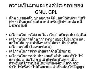 ความเป็นมาและองค์ประกอบของ
GNU, GPL
• ลักษณะของสัญญาอนุญาตจีพีแอลมีลักษณะ "เสรี"
(free) ที่หมายถึงเสรีภาพสาหรับผู้ใช ้ซอฟต์แวร์สี่
ประการดังนี้
• เสรีภาพในการใช ้งาน ไม่ว่าใช ้สาหรับจุดประสงค์ใด
• เสรีภาพในการศึกษาการทางานของโปรแกรม และ
แก ้ไขโค ้ด การเข ้าถึงซอร์สโค ้ดจาเป็นสาหรับ
เสรีภาพข ้อนี้ (โอเพนซอร์ซ)
• เสรีภาพในการจาหน่ายแจกจ่ายโปรแกรม
• เสรีภาพในการปรับปรุงและเปิดให ้บุคคลทั่วไปใช ้
และพัฒนาต่อไป การเข ้าถึงซอร์สโค ้ดจาเป็น
สาหรับเสรีภาพข ้อนี้โดยมีเพียงเงื่อนไขว่า การ
นาไปใช ้หรือนาไปพัฒนาต่อ จาเป็นต ้องใช ้สัญญา
 