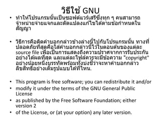 วิธีใช ้GNU
• ทาให ้โปรแกรมนั้นเป็นซอฟต์แวร์เสรีซึ่งทุก ๆ คนสามารถ
จาหน่ายจ่ายแจกและดัดแปลงแก ้ไขได ้ตามข ้อกาหนดใน
สัญญา
• วิธีการคือติดคาบอกกล่าวข ้างล่างนี้ไปกับโปรแกรมนั้น ทางที่
ปลอดภัยที่สุดคือใส่คาบอกกล่าวนี้ไว ้ในตอนต ้นของแต่ละ
source file เพื่อเป็นการแสดงถึงความปราศจากการรับประกัน
อย่างได ้ผลที่สุด และแต่ละไฟล์ควรจะมีข ้อความ "copyright"
อย่างน้อยหนึ่งบรรทัดพร ้อมทั้งบ่งชี้ว่าจะหาคาบอกกล่าว
ลิขสิทธิ์อย่างเต็มรูปแบบได ้ที่ไหน.
• This program is free software; you can redistribute it and/or
• modify it under the terms of the GNU General Public
License
• as published by the Free Software Foundation; either
version 2
• of the License, or (at your option) any later version.
 
