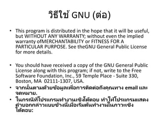 วิธีใช ้GNU (ต่อ)
• This program is distributed in the hope that it will be useful,
but WITHOUT ANY WARRANTY; without even the implied
warranty ofMERCHANTABILITY or FITNESS FOR A
PARTICULAR PURPOSE. See theGNU General Public License
for more details.
• You should have received a copy of the GNU General Public
License along with this program; if not, write to the Free
Software Foundation, Inc., 59 Temple Place - Suite 330,
Boston, MA 02111-1307, USA.
• จากนั้นตามด้วยข้อมูลเพื่อการติดต่อถึงคุณทาง email และ
จดหมาย.
• ในกรณีที่โปรแกรมทางานเชิงโต้ตอบ ทาให้โปรแกรมแสดง
คาบอกกล่าวแบบข้างนี้เมื่อเริ่มต้นทางานในภาวะเชิง
โต้ตอบ:
 