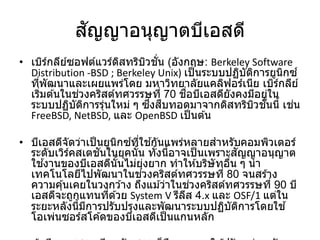 สัญญาอนุญาตบีเอสดี
• เบิร์กลีย์ซอฟต์แวร์ดิสทริบิวชั่น (อังกฤษ: Berkeley Software
Distribution -BSD ; Berkeley Unix) เป็นระบบปฏิบัติการยูนิกซ์
ที่พัฒนาและเผยแพร่โดย มหาวิทยาลัยแคลิฟอร์เนีย เบิร์กลีย์
เริ่มต ้นในช่วงคริสต์ทศวรรษที่ 70 ชื่อบีเอสดียังคงมีอยู่ใน
ระบบปฏิบัติการรุ่นใหม่ ๆ ซึ่งสืบทอดมาจากดิสทริบิวชั่นนี้ เช่น
FreeBSD, NetBSD, และ OpenBSD เป็นต ้น
• บีเอสดีจัดว่าเป็นยูนิกซ์ที่ใช ้กันแพร่หลายสาหรับคอมพิวเตอร์
ระดับเวิร์คสเตชันในยุคนั้น ทั้งนี้อาจเป็นเพราะสัญญาอนุญาต
ใช ้งานของบีเอสดีนั้นไม่ยุ่งยาก ทาให ้บริษัทอื่น ๆ นา
เทคโนโลยีไปพัฒนาในช่วงคริสต์ทศวรรษที่ 80 จนสร ้าง
ความคุ้นเคยในวงกว ้าง ถึงแม ้ว่าในช่วงคริสต์ทศวรรษที่ 90 บี
เอสดีจะถูกแทนที่ด ้วย System V รีลีส 4.x และ OSF/1 แต่ใน
ระยะหลังนี้มีการปรับปรุงและพัฒนาระบบปฏิบัติการโดยใช ้
โอเพ่นซอร์สโค ้ดของบีเอสดีเป็นแกนหลัก
 